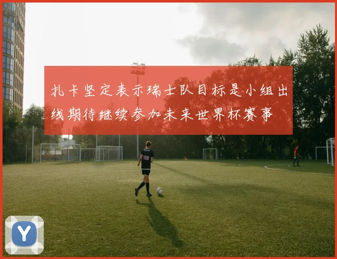 扎卡坚定表示瑞士队目标是小组出线期待继续参加未来世界杯赛事