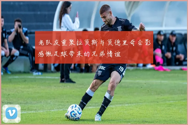 老队友重聚拉莫斯与莫德里奇合影感慨足球带来的兄弟情谊