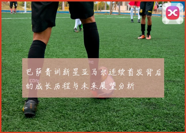 巴萨青训新星亚马尔连续首发背后的成长历程与未来展望分析