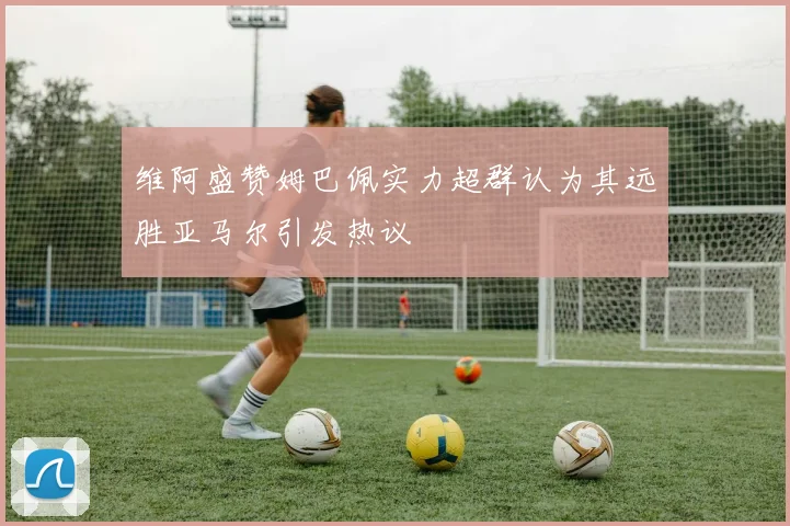 维阿盛赞姆巴佩实力超群认为其远胜亚马尔引发热议