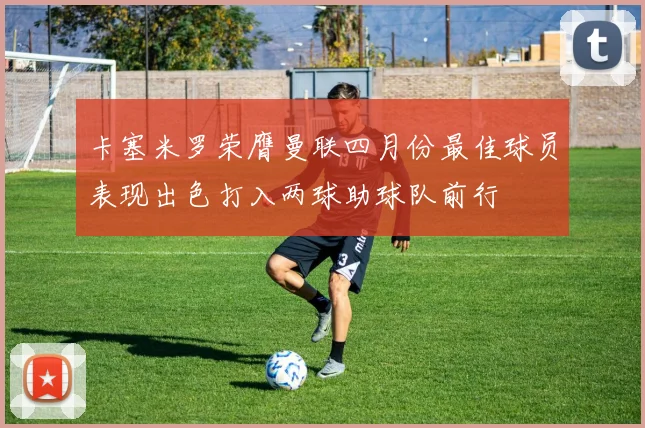 卡塞米罗荣膺曼联四月份最佳球员表现出色打入两球助球队前行