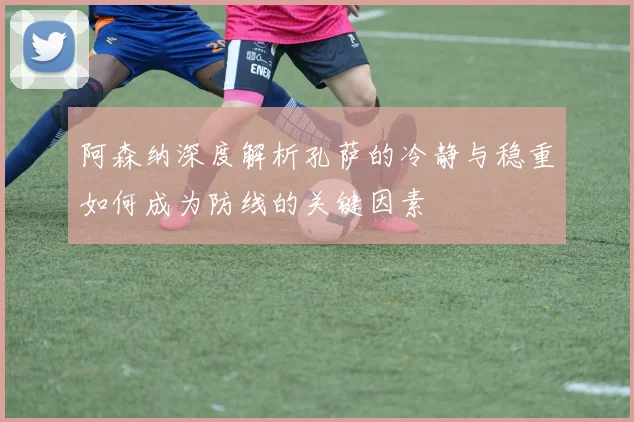 阿森纳深度解析孔萨的冷静与稳重如何成为防线的关键因素