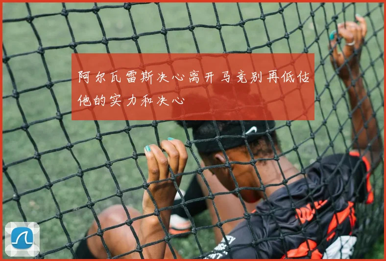 阿尔瓦雷斯决心离开马竞别再低估他的实力和决心