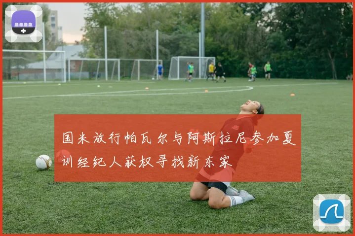 国米放行帕瓦尔与阿斯拉尼参加夏训经纪人获权寻找新东家