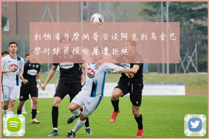 利物浦与摩纳哥洽谈阿克利乌舍巴黎对球员报价屡遭拒绝