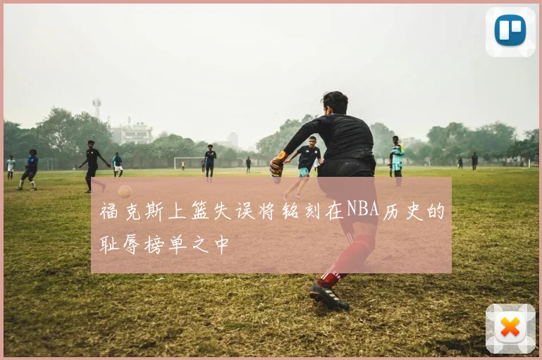福克斯上篮失误将铭刻在NBA历史的耻辱榜单之中