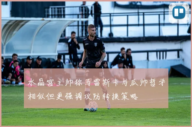 水晶宫主帅称马雷斯卡与瓜帅哲学相似但更强调攻防转换策略