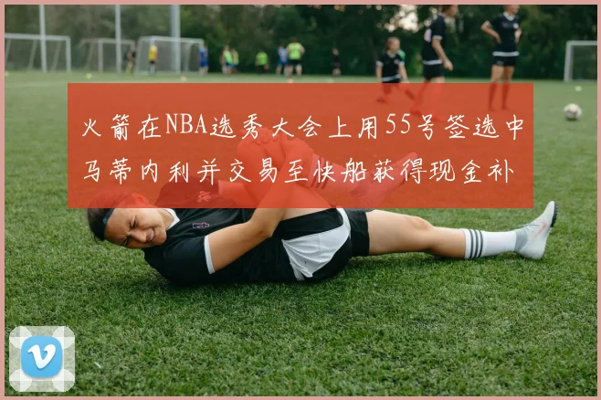 火箭在NBA选秀大会上用55号签选中马蒂内利并交易至快船获得现金补偿