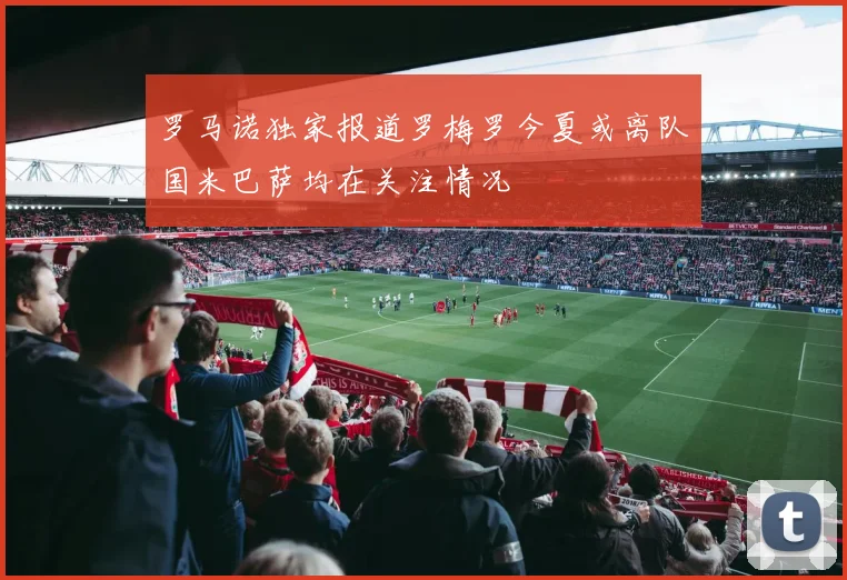 罗马诺独家报道罗梅罗今夏或离队国米巴萨均在关注情况