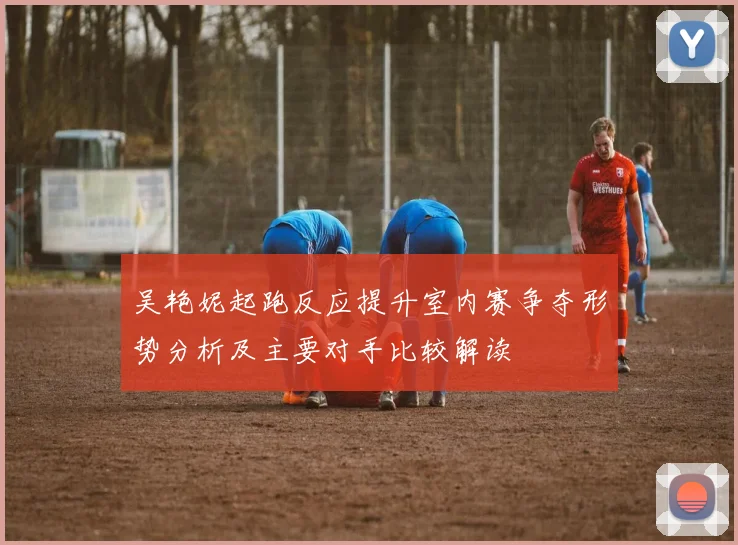 吴艳妮起跑反应提升室内赛争夺形势分析及主要对手比较解读