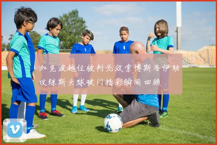 加克波越位被判无效索博斯洛伊助攻琼斯头球破门精彩瞬间回顾