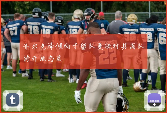 齐尔克泽倾向于留队曼联对其离队持开放态度