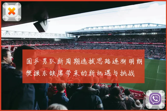 国乒男队新周期选拔思路逐渐明朗樊振东缺席带来的新机遇与挑战