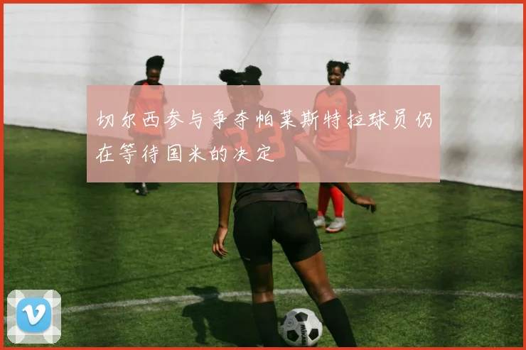 切尔西参与争夺帕莱斯特拉球员仍在等待国米的决定