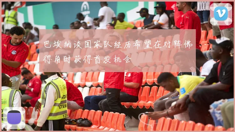 巴埃纳谈国家队经历希望在对阵佛得角时获得首发机会