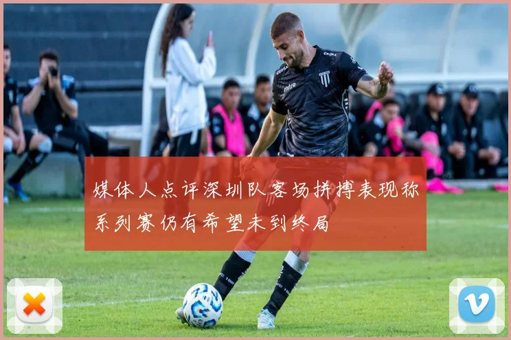 媒体人点评深圳队客场拼搏表现称系列赛仍有希望未到终局
