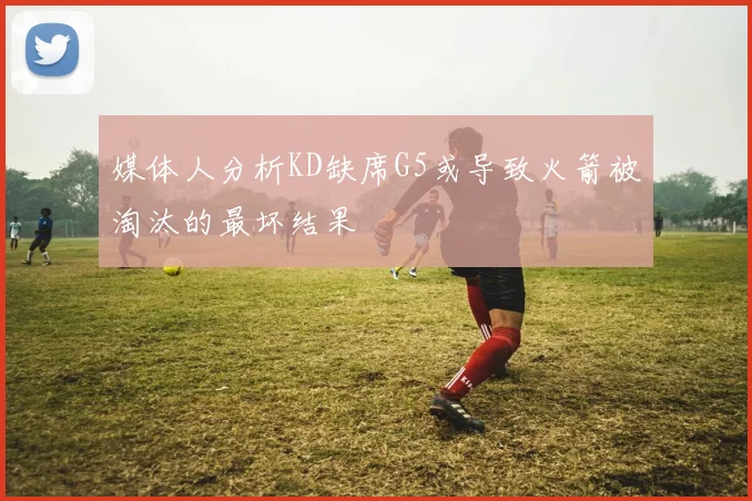 媒体人分析KD缺席G5或导致火箭被淘汰的最坏结果