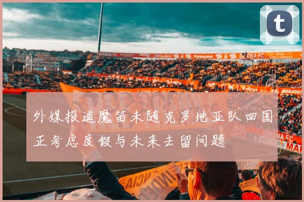 外媒报道魔笛未随克罗地亚队回国正考虑度假与未来去留问题