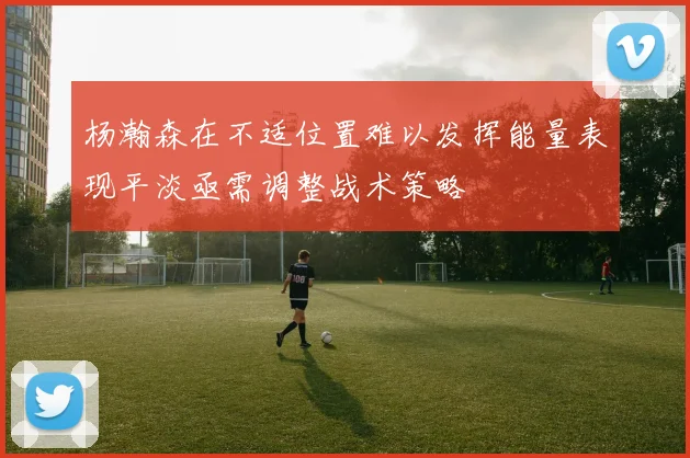 杨瀚森在不适位置难以发挥能量表现平淡亟需调整战术策略