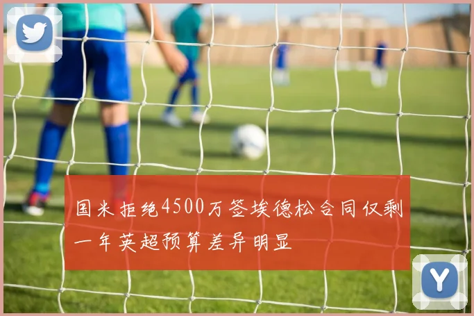国米拒绝4500万签埃德松合同仅剩一年英超预算差异明显