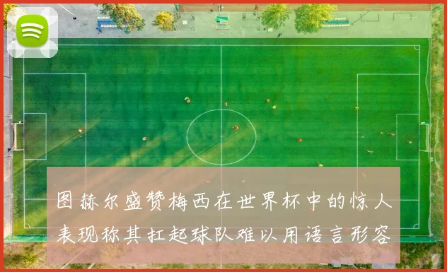 图赫尔盛赞梅西在世界杯中的惊人表现称其扛起球队难以用语言形容