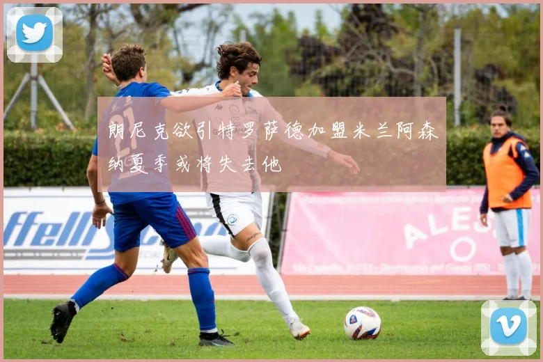 朗尼克欲引特罗萨德加盟米兰阿森纳夏季或将失去他
