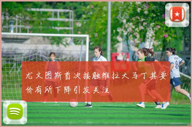 尤文图斯首次接触维拉大马丁其要价有所下降引发关注