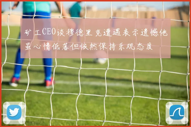 矿工CEO谈穆德里克遭遇表示遗憾他虽心情低落但依然保持乐观态度