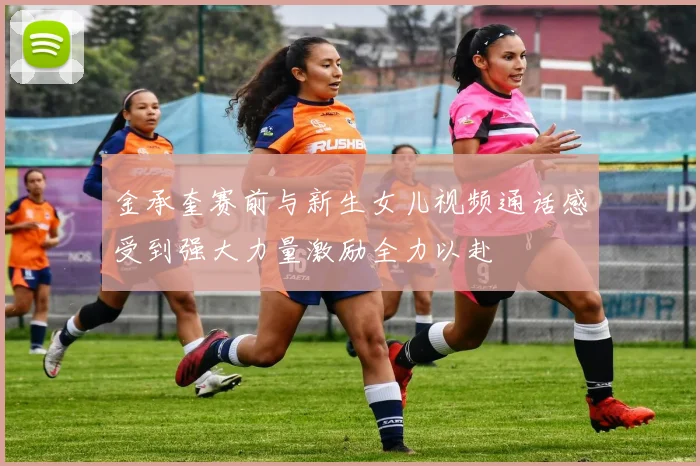 金承奎赛前与新生女儿视频通话感受到强大力量激励全力以赴