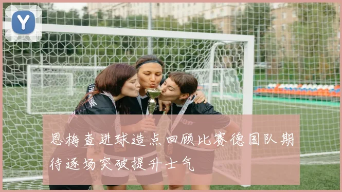 恩梅查进球造点回顾比赛德国队期待逐场突破提升士气