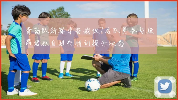 青岛队新赛季备战仅7名队员参与段昂君独自进行特训提升状态